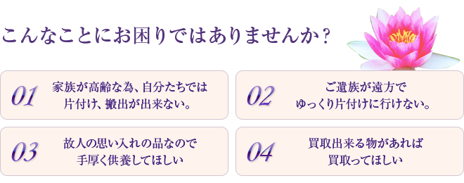 
こんなことにお困りではありませんか？
1.家族が高齢な為、自分たちでは片付け、搬出が出来ない。
2.ご遺族が遠方ゆっくり片付けに行けない。
3.故人の思い入れの品なので手厚く供養してほしい。
4.買取出来る物があれば買取ってほしい