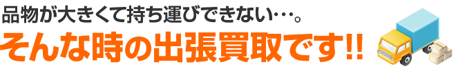 品物が大きくて持ち運びできない･･･。そんな時の出張買取です!