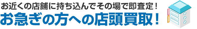 お近くの店舗に持ち込んでその場で即査定！お急ぎの方への店頭買取！