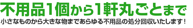 不用品1個から1軒丸ごとまで、小さなものから大きな物まで、あらゆる不用品の処分回収いたします！